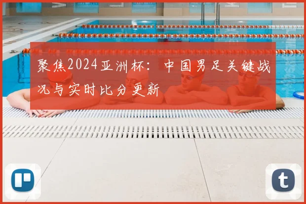 聚焦2024亚洲杯：中国男足关键战况与实时比分更新
