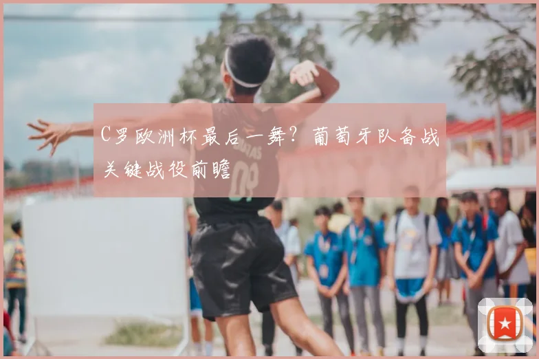 C罗欧洲杯最后一舞?葡萄牙队备战关键战役前瞻