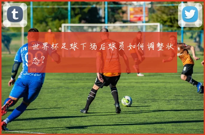 世界杯足球下场后球员如何调整状态？