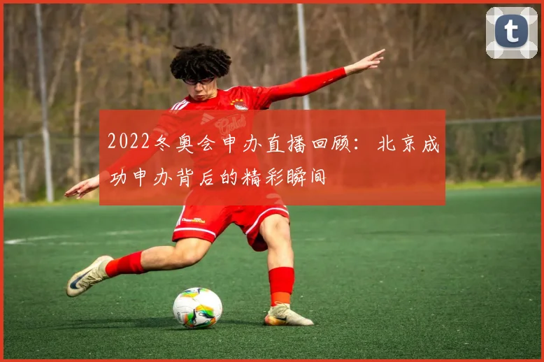 2022冬奥会申办直播回顾：北京成功申办背后的精彩瞬间