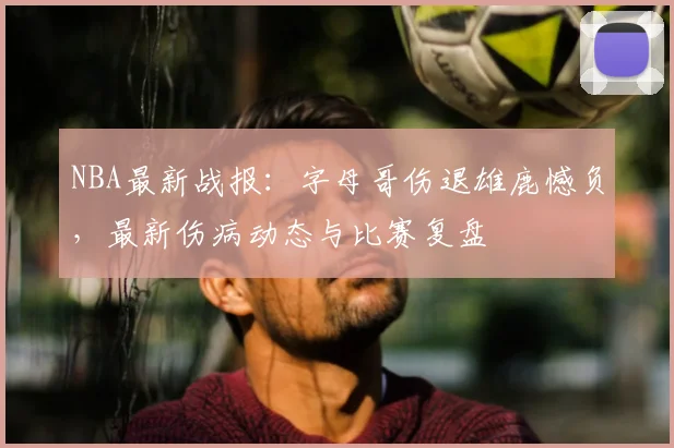 NBA最新战报：字母哥伤退雄鹿憾负，最新伤病动态与比赛复盘