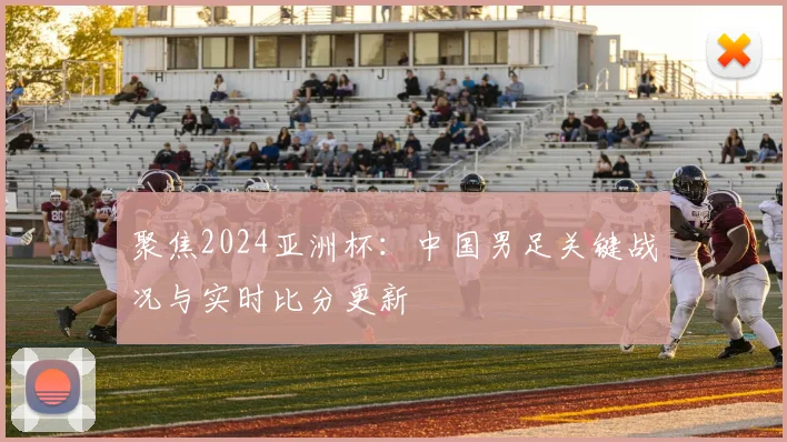 聚焦2024亚洲杯：中国男足关键战况与实时比分更新