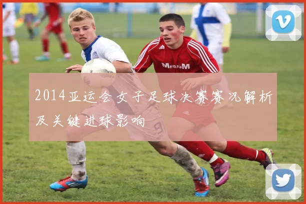2014亚运会女子足球决赛赛况解析及关键进球影响