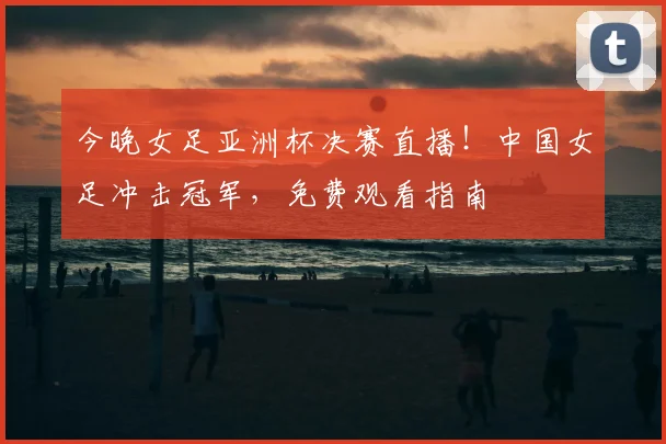 今晚女足亚洲杯决赛直播！中国女足冲击冠军，免费观看指南