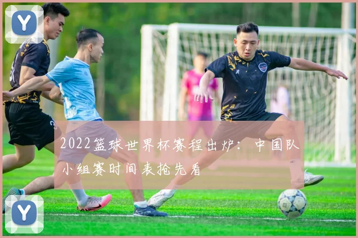 2022篮球世界杯赛程出炉：中国队小组赛时间表抢先看