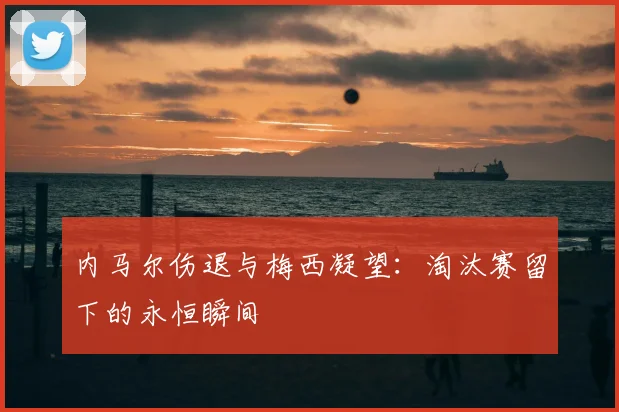 内马尔伤退与梅西凝望:淘汰赛留下的永恒瞬间
