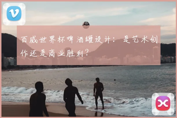 百威世界杯啤酒罐设计：是艺术创作还是商业胜利？