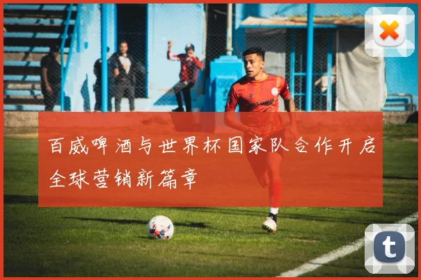百威啤酒与世界杯国家队合作开启全球营销新篇章