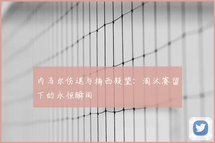 内马尔伤退与梅西凝望:淘汰赛留下的永恒瞬间