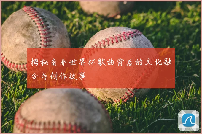 揭秘南非世界杯歌曲背后的文化融合与创作故事
