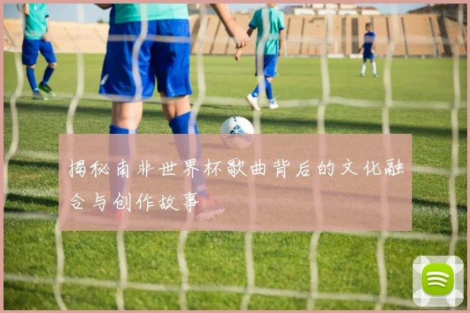 揭秘南非世界杯歌曲背后的文化融合与创作故事