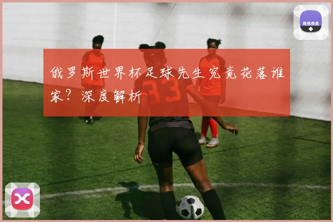 俄罗斯世界杯足球先生究竟花落谁家？深度解析