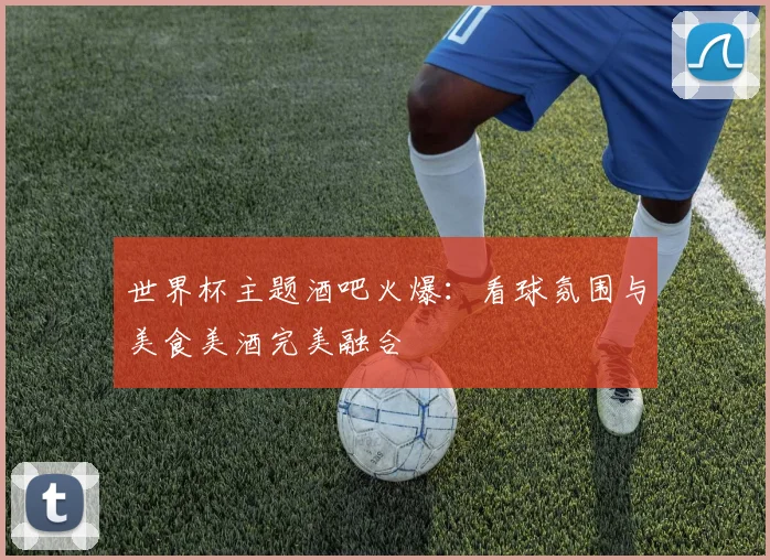 世界杯主题酒吧火爆:看球氛围与美食美酒完美融合