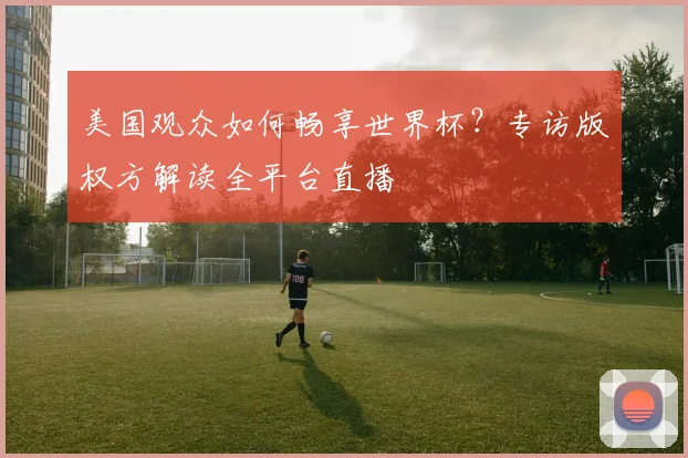 美国观众如何畅享世界杯？专访版权方解读全平台直播