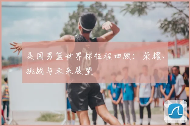 美国男篮世界杯征程回顾：荣耀、挑战与未来展望