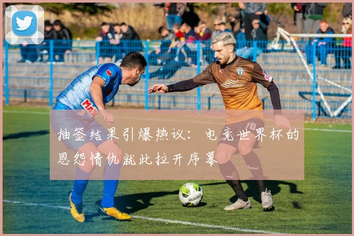抽签结果引爆热议：电竞世界杯的恩怨情仇就此拉开序幕